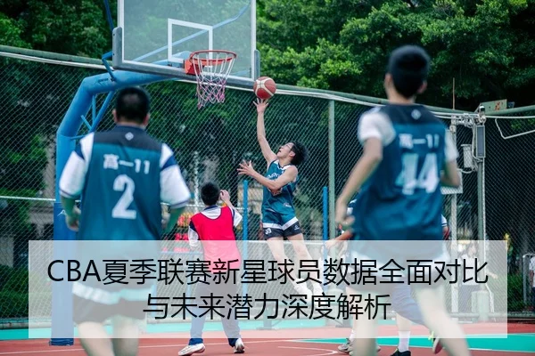 CBA夏季联赛新星球员数据全面对比与未来潜力深度解析